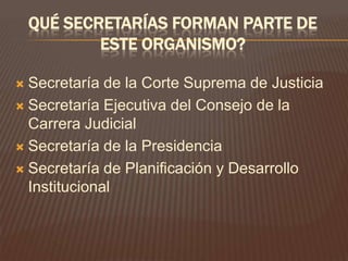 QUÉ SECRETARÍAS FORMAN PARTE DE
            ESTE ORGANISMO?

 Secretaría de la Corte Suprema de Justicia
 Secretaría Ejecutiva del Consejo de la
  Carrera Judicial
 Secretaría de la Presidencia

 Secretaría de Planificación y Desarrollo
  Institucional
 