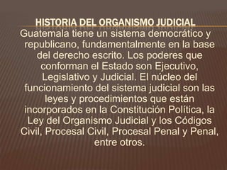 HISTORIA DEL ORGANISMO JUDICIAL
Guatemala tiene un sistema democrático y
 republicano, fundamentalmente en la base
    del derecho escrito. Los poderes que
     conforman el Estado son Ejecutivo,
      Legislativo y Judicial. El núcleo del
 funcionamiento del sistema judicial son las
       leyes y procedimientos que están
 incorporados en la Constitución Política, la
  Ley del Organismo Judicial y los Códigos
Civil, Procesal Civil, Procesal Penal y Penal,
                  entre otros.
 