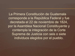 La Primera Constitución de Guatemala
corresponde a la República Federal y fue
 decretada el 22 de noviembre de 1824,
por la Asamblea Nacional Constituyente y
  contempla la integración de la Corte
  Suprema de Justicia con seis o siete
     individuos elegidos por el pueblo.
 