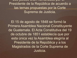 Los jueces eran nombrados por el
Presidente de la República de acuerdo a
   las ternas propuestas por la Corte
          Suprema de Justicia.

  El 15 de agosto de 1848 se formó la
Primera Asamblea Nacional Constituyente
de Guatemala. El Acta Constitutiva del 19
 de octubre de 1851 establecía que por
  esta única vez la Asamblea elegiría al
    Presidente de la República y a los
   Magistrados de la Corte Suprema de
                 Justicia.
 