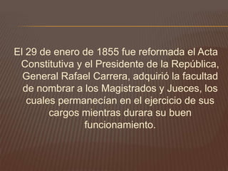 El 29 de enero de 1855 fue reformada el Acta
 Constitutiva y el Presidente de la República,
  General Rafael Carrera, adquirió la facultad
  de nombrar a los Magistrados y Jueces, los
   cuales permanecían en el ejercicio de sus
        cargos mientras durara su buen
                funcionamiento.
 