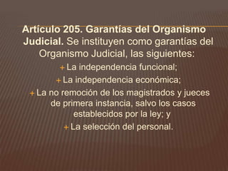 Artículo 205. Garantías del Organismo
Judicial. Se instituyen como garantías del
    Organismo Judicial, las siguientes:
         La  independencia funcional;
        La independencia económica;

  La no remoción de los magistrados y jueces
      de primera instancia, salvo los casos
             establecidos por la ley; y
           La selección del personal.
 