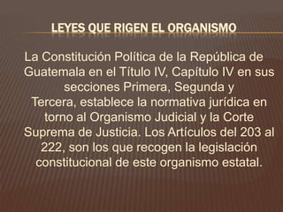 LEYES QUE RIGEN EL ORGANISMO

La Constitución Política de la República de
Guatemala en el Título IV, Capítulo IV en sus
       secciones Primera, Segunda y
 Tercera, establece la normativa jurídica en
   torno al Organismo Judicial y la Corte
Suprema de Justicia. Los Artículos del 203 al
   222, son los que recogen la legislación
  constitucional de este organismo estatal.
 