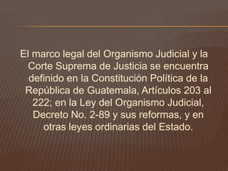 El marco legal del Organismo Judicial y la
  Corte Suprema de Justicia se encuentra
  definido en la Constitución Política de la
 República de Guatemala, Artículos 203 al
   222; en la Ley del Organismo Judicial,
   Decreto No. 2-89 y sus reformas, y en
     otras leyes ordinarias del Estado.
 