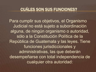 CUÁLES SON SUS FUNCIONES?

Para cumplir sus objetivos, el Organismo
 Judicial no está sujeto a subordinación
alguna, de ningún organismo o autoridad,
   sólo a la Constitución Política de la
República de Guatemala y las leyes. Tiene
       funciones jurisdiccionales y
     administrativas, las que deberán
desempeñarse con total independencia de
         cualquier otra autoridad:
 