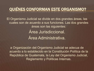 QUIÉNES CONFORMAN ESTE ORGANISMO?

El Organismo Judicial se divide en dos grandes áreas, las
  cuales son de acuerdo a sus funciones. Las dos grandes
                 áreas son las siguientes:
               Área Jurisdiccional.
               Área Administrativa.

 a Organización del Organismo Judicial se adecua de
 acuerdo a lo establecido en la Constitución Política de la
 República de Guatemala, la Ley del Organismo Judicial,
             Reglamento y Políticas Internas.
 
