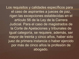 Los requisitos y calidades específicos para
     el caso de aspirantes a jueces de paz,
   rigen las excepciones establecidas en el
        artículo 56 de la Ley de la Carrera
  Judicial. Para el caso de magistrados de
    la Corte de Apelaciones y tribunales de
  igual categoría, se requiere, además, ser
  mayor de treinta y cinco años, haber sido
 juez de primera instancia o haber ejercido
     por más de cinco años la profesión de
                     abogado.
 