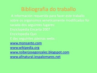 Bibliografia do traballoA información requerida para facer este traballo sobre os organismos xeneticamente modificados foi sacada dos seguintes lugares: Enciclopedia Encarta 2007Enciclopedia QuoE das seguintespáxinas webs :www.monsanto.comwww.wikipedia.orgwww.roiberjosegonzalez.blogspot.comwww.allnatural.iespalomares.net