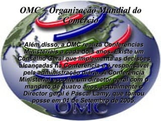 OMC – Organização Mundial do Comércio Além disso, a OMC realiza Conferências Ministeriais a cada dois anos. Existe um Conselho Geral que implementa as decisões alcançadas na Conferência e é responsável pela administração diária. A Conferência Ministerial escolhe um director geral com o mandato de quatro anos, actualmente o Director geral é Pascal Lamy, que tomou posse em 01 de Setembro de 2005. 