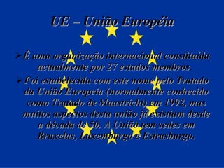 UE – União Européia É uma organização internacional constituída actualmente por 27 estados membros .  Foi estabelecida com este nome pelo Tratado da União Europeia (normalmente conhecido como Tratado de Maastricht) em 1992, mas muitos aspectos desta união já existiam desde a década de 50. A União tem sedes em Bruxelas, Luxemburgo e Estrasburgo. 