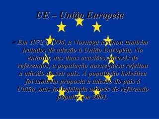UE – União Europeia Em 1972 e 1994, a Noruega assinou também tratados de adesão à União Europeia. No entanto, nas duas ocasiões, através de referendos, a população norueguesa rejeitou a adesão do seu país. À população helvética foi também proposta a adesão do país à União, mas foi rejeitada através de referendo popular em 2001. 