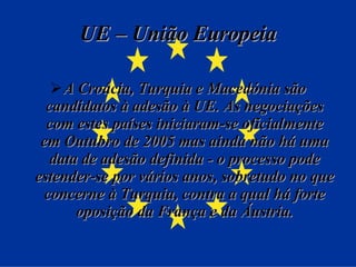 UE – União Europeia A Croácia, Turquia e Macedónia são candidatos à adesão à UE. As negociações com estes países iniciaram-se oficialmente em Outubro de 2005 mas ainda não há uma data de adesão definida - o processo pode estender-se por vários anos, sobretudo no que concerne à Turquia, contra a qual há forte oposição da França e da Áustria. 