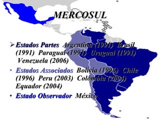 MERCOSUL Estados Partes   Argentina (1991)  Brasil (1991)  Paraguai (1991)  Uruguai (1991)  Venezuela (2006) Estados Associados   Bolívia (1996)  Chile (1996)  Peru (2003)  Colômbia (2004)  Equador (2004) Estado Observador   México 