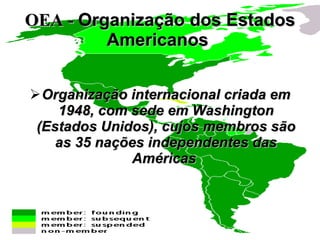 OEA -  Organização dos Estados Americanos   Organização internacional criada em 1948, com sede em Washington (Estados Unidos), cujos membros são as 35 nações independentes das Américas   