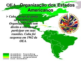 OEA -  Organização dos Estados Americanos Cuba, apesar de ainda ser membro da Organização, não tem direito a voto nem a participar em suas reuniões. Cuba foi suspensa em 1962 da OEA.  