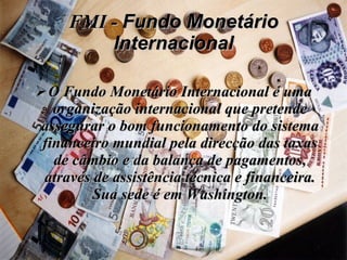 FMI -  Fundo Monetário Internacional O Fundo Monetário Internacional é uma organização internacional que pretende assegurar o bom funcionamento do sistema financeiro mundial pela direcção das taxas de câmbio e da balança de pagamentos, através de assistência técnica e financeira. Sua sede é em Washington. 