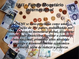 FMI -  Fundo Monetário Internacional O FMI se auto-proclama como uma organização de 184 países, trabalhando por uma cooperação monetária global, assegurar estabilidade financeira, facilitar o comércio internacional, promover altos níveis de emprego e desenvolvimento económico sustentável, além de reduzir a pobreza.  