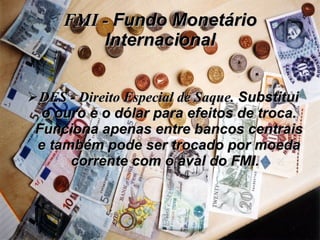FMI -  Fundo Monetário Internacional DES - Direito Especial de Saque.  Substitui o ouro e o dólar para efeitos de troca. Funciona apenas entre bancos centrais e também pode ser trocado por moeda corrente com o aval do FMI.   