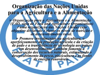 Organização das Nações Unidas para a Agricultura e a Alimentação Organização para a Agricultura e a Alimentação (FAO, sigla de Food and Agriculture Organization) é uma organização das Nações Unidas cujo objectivo declarado é elevar os níveis de nutrição e de desenvolvimento rural.  Promove investimentos na agricultura, o aperfeiçoamento da produção agrícola e da criação de gado e a transferência de tecnologia aos países em desenvolvimento. Também fomenta a conservação dos recursos naturais, estimulando o desenvolvimento da pesca, piscicultura e as fontes de energia renováveis.  
