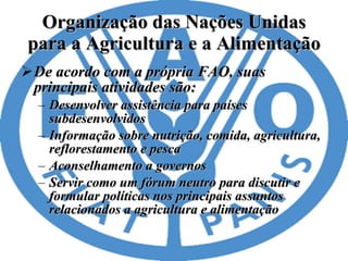 Organização das Nações Unidas para a Agricultura e a Alimentação De acordo com a própria FAO, suas principais atividades são: Desenvolver assistência para países subdesenvolvidos  Informação sobre nutrição, comida, agricultura, reflorestamento e pesca  Aconselhamento a governos  Servir como um fórum neutro para discutir e formular políticas nos principais assuntos relacionados a agricultura e alimentação  