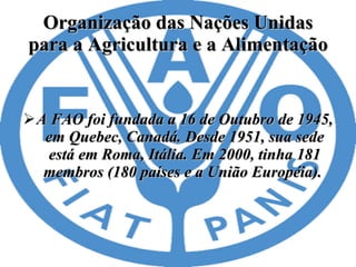 Organização das Nações Unidas para a Agricultura e a Alimentação A FAO foi fundada a 16 de Outubro de 1945, em Quebec, Canadá. Desde 1951, sua sede está em Roma, Itália. Em 2000, tinha 181 membros (180 países e a União Européia).  