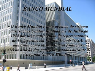 BANCO MUNDIAL O Banco Mundial é uma agência do sistema das Nações Unidas, fundada a 1 de Julho de 1944 por uma conferência de representantes de 44 governos em Bretton Woods (USA) e que tinha como missão inicial financiar a reconstrução dos países devastados durante a Segunda Guerra Mundial.   
