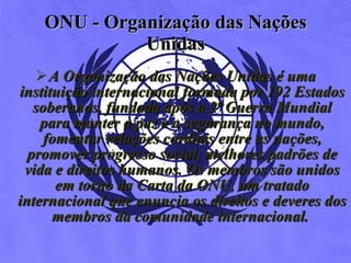 ONU -  Organização das Nações Unidas A Organização das Nações Unidas é uma instituição internacional formada por 192 Estados soberanos, fundada após a 2ª Guerra Mundial para manter a paz e a segurança no mundo, fomentar relações cordiais entre as nações, promover progresso social, melhores padrões de vida e direitos humanos. Os membros são unidos em torno da Carta da ONU, um tratado internacional que enuncia os direitos e deveres dos membros da comunidade internacional.   