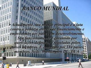BANCO MUNDIAL Actualmente, sua missão principal é a luta contra a pobreza através de financiamento e empréstimos aos países em desenvolvimento. Seu funcionamento é garantido por quotizações definidas e reguladas pelos países membros. É composto por 184 países membros. Sede: Washington DC, EUA  