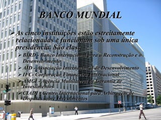 BANCO MUNDIAL As cinco instituições estão estreitamente relacionadas e funcionam sob uma única presidência. São elas:   BIRD - Banco Internacional para a Reconstrução e o Desenvolvimento   AID - Associação Internacional de Desenvolvimento IFC- Corporação Financeira Internacional  AMGI - Agência Multilateral de Garantia de Investimentos  CIADI - Centro Internacional para Arbitragem de Disputas sobre Investimentos   