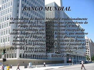 BANCO MUNDIAL O presidente do Banco Mundial é tradicionalmente um cidadão dos EUA, enquanto que o presidente do Fundo Monetário Internacional (FMI) é tradicionalmente um europeu, com excepção da cidadã estado-unidense Anne Krueger, que manteve o posto no FMI até que um novo director fosse nomeado. A nominação do presidente do Banco Mundial pelo governo dos EUA não é passível de discussão, e sua aceitação pelos europeus ou outros países membros não é requerida. Actual Presidente: Robert Zoellick   