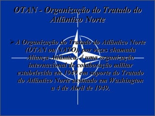 OTAN - Organização do Tratado do Atlântico Norte A Organização do Tratado do Atlântico Norte (OTAN ou NATO), por vezes chamada Aliança Atlântica, é uma organização internacional de colaboração militar estabelecida em 1949 em suporte do Tratado do Atlântico Norte assinado em Washington a 4 de Abril de 1949. 