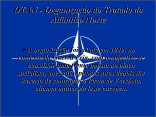OTAN - Organização do Tratado do Atlântico Norte A organização foi criada em 1949, no contexto da Guerra Fria, com o objectivo de constituir uma frente oposta ao bloco socialista, que, aliás, poucos anos depois lhe haveria de contrapor o Pacto de Varsóvia, aliança militar do leste europeu. 