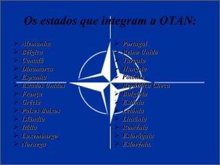 Os estados que integram a OTAN: Alemanha  Bélgica Canadá Dinamarca Espanha Estados Unidos  França Grécia Países Baixos Islândia Itália Luxemburgo Noruega Portugal Reino Unido Turquia Hungria Polónia República Checa Bulgária Estónia Letónia Lituânia Roménia Eslováquia Eslovénia. 