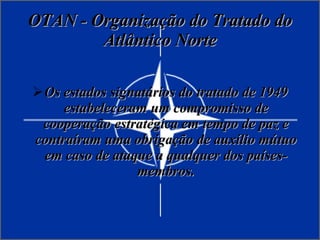 OTAN - Organização do Tratado do Atlântico Norte Os estados signatários do tratado de 1949 estabeleceram um compromisso de cooperação estratégica em tempo de paz e contraíram uma obrigação de auxílio mútuo em caso de ataque a qualquer dos países-membros. 