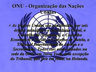 ONU -  Organização das Nações Unidas As Nações Unidas são constituídas por seis órgãos principais: a Assembleia Geral, o Conselho de Segurança, o Conselho Económico e Social, o Conselho de Tutela, o Tribunal Internacional de Justiça e o Secretariado. Todos eles estão situados na sede da ONU, em Nova York, com excepção do Tribunal, que fica em Haia, na Holanda.   