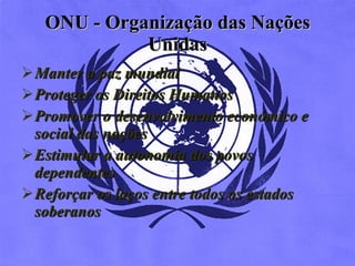 ONU -  Organização das Nações Unidas Manter a paz mundial  Proteger os Direitos Humanos  Promover o desenvolvimento económico e social das nações  Estimular a autonomia dos povos dependentes  Reforçar os laços entre todos os estados soberanos  