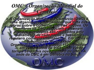 OMC – Organização Mundial do Comércio A Organização Mundial do Comércio (OMC) é uma organização internacional que trata das regras sobre o comércio entre as nações. Os membros da OMC negociam e assinam acordos que depois são ratificados pelo parlamento de cada nação e passam a regular o comércio internacional. Em inglês é denominada World Trade Organization”(WTO) e possui 153 membros  — em 23 de Junho de 2008 Cabo Verde tornou-se o mais novo membro da OMC. A sede da OMC é em Genebra na Suíça. 