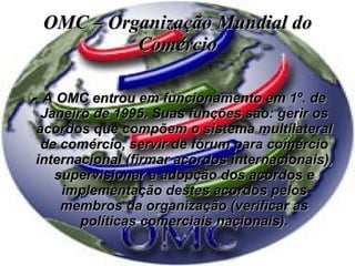 OMC – Organização Mundial do Comércio A OMC entrou em funcionamento em 1º. de Janeiro de 1995. Suas funções são: gerir os acordos que compõem o sistema multilateral de comércio, servir de fórum para comércio internacional (firmar acordos internacionais), supervisionar a adopção dos acordos e implementação destes acordos pelos membros da organização (verificar as políticas comerciais nacionais). 