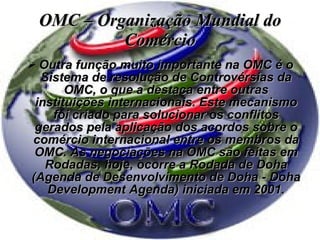 OMC – Organização Mundial do Comércio Outra função muito importante na OMC é o Sistema de resolução de Controvérsias da OMC, o que a destaca entre outras instituições internacionais. Este mecanismo foi criado para solucionar os conflitos gerados pela aplicação dos acordos sobre o comércio internacional entre os membros da OMC. As negociações na OMC são feitas em Rodadas, hoje, ocorre a Rodada de Doha (Agenda de Desenvolvimento de Doha - Doha Development Agenda) iniciada em 2001. 