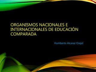 ORGANISMOS NACIONALES E
INTERNACIONALES DE EDUCACIÓN
COMPARADA
Humberto Alcaraz Orejel
 