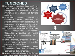  Monitorear y gestionar información en
forma permanente sobre peligros,
emergencias o desastres y peligro
inminentes que afecten el territorio
nacional.
 Consolidar, procesar y difundir la
información sobre monitoreo de
peligros, emergencias y desastres, a las
autoridades u organismos ejecutores,
para la oportuna toma de decisiones.
 Coordinar con los Centros Operaciones
de Emergencias Sectoriales,
Regionales y Locales, el registro
oportuno y la actualización de la
información.
 Emitir informes, boletines, alertas y
otros, sobre peligros inminentes,
emergencias o desastres.
 Coordinar y mantener enlace
permanente con los Centros de
Operaciones de Emergencia.
 Brindar asistencia técnica a los Centros
 
