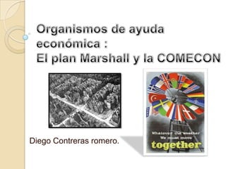 Organismos de ayuda económica :El plan Marshall y la COMECON Diego Contreras romero. 