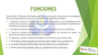 Artículo 282. El Defensor del Pueblo velará por la promoción, el ejercicio y la divulgación
de los derechos humanos, para lo cual ejercerá las siguientes funciones:


1. Orientar e instruir a los habitantes del territorio nacional y a los colombianos en el
exterior en el ejercicio y defensa de sus derechos ante las autoridades competentes o
entidades de carácter privado.



2. Divulgar los derechos humanos y recomendar las políticas para su enseñanza.



3. Invocar el derecho de Habeas Corpus e interponer las acciones de tutela, sin
perjuicio del derecho que asiste a los interesados.



4. Organizar y dirigir la defensoría pública en los términos que señale la ley.



5. Interponer acciones populares en asuntos relacionados con su competencia.



6. Presentar proyectos de ley sobre materias relativas a su competencia.



7. Rendir informes al Congreso sobre el cumplimiento de sus funciones.

 