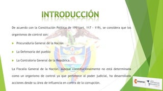 De acuerdo con la Constitución Política de 1991(art. 117 - 119), se considera que los
organismos de control son:


Procuraduría General de la Nación



La Defensoría del pueblo



La Contraloría General de la República.

La Fiscalía General de la Nación, aunque constitucionalmente no está determinada
como un organismo de control ya que pertenece al poder judicial, ha desarrollado
acciones desde su área de influencia en contra de la corrupción.

 