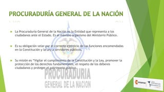 

La Procuraduría General de la Nación es la Entidad que representa a los
ciudadanos ante el Estado. Es el máximo organismo del Ministerio Público.



Es su obligación velar por el correcto ejercicio de las funciones encomendadas
en la Constitución y la Ley a servidores públicos.



Su misión es “Vigilar el cumplimiento de la Constitución y la Ley, promover la
protección de los derechos fundamentales, el respeto de los deberes
ciudadanos y proteger el patrimonio público.

 