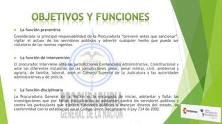 

La función preventiva

Considerada la principal responsabilidad de la Procuraduría “prevenir antes que sancionar”,
vigilar el actuar de los servidores públicos y advertir cualquier hecho que pueda ser
violatorio de las normas vigentes.


La función de intervención

El procurador interviene ante las jurisdicciones Contencioso Administrativa, Constitucional y
ante las diferentes instancias de las jurisdicciones penal, penal militar, civil, ambiental y
agraria, de familia, laboral, ante el Consejo Superior de la Judicatura y las autoridades
administrativas y de policía.


La función disciplinaria

La Procuraduría General de la Nación es la encargada de iniciar, adelantar y fallar las
investigaciones que por faltas disciplinarias se adelanten contra los servidores públicos y
contra los particulares que ejercen funciones públicas o manejan dineros del estado, de
conformidad con lo establecido en el Código Único Disciplinario ó Ley 734 de 2002.

 
