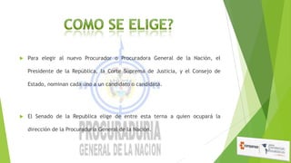 

Para elegir al nuevo Procurador o Procuradora General de la Nación, el
Presidente de la República, la Corte Suprema de Justicia, y el Consejo de

Estado, nominan cada uno a un candidato o candidata.



El Senado de la Republica elige de entre esta terna a quien ocupará la
dirección de la Procuraduría General de la Nación.

 