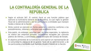 

Según el artículo 267. El control fiscal es una función pública que
ejercerá la Contraloría General de la República, la cual vigila la gestión
fiscal de la administración y de los particulares o entidades que manejen
fondos o bienes de la Nación.



Dicho control se ejercerá en forma posterior y selectiva conforme a los
procedimientos, sistemas y principios que establezca la ley.



Esta podrá, sin embargo, autorizar que, en casos especiales, la vigilancia
se realice por empresas privadas colombianas escogidas por concurso
público de méritos, y contratadas previo concepto del Consejo de Estado.



El objetivo primordial de la Contraloría será ejercer en representación de
la comunidad la vigilancia de la gestión fiscal de la administración y de
los particulares o entidades que manejen fondos o bienes de la Nación.

 