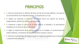 

1. Guía sus actuaciones en defensa del buen uso de los recursos públicos, con base en
el reconocimiento de la dignidad humana, la Constitución y la Ley.



2. Dedica sus esfuerzos al ejercicio del control fiscal con espíritu de servicio,
independencia, gestión de calidad y de resultados.



3. Promueve y apoya la cultura de la ética pública, la equidad y la participación
ciudadana en el ejercicio del control fiscal.



4. Vigila el mejoramiento de la gestión pública en el cuidado y la preservación del
medio ambiente, en beneficio de las generaciones actuales y futuras.



5. Estimula el crecimiento del talento humano y avance tecnológico para el desarrollo
y mejoramiento continuos.

 