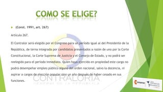 

(Const. 1991, art. 267)

Artículo 267.
El Contralor será elegido por el Congreso para un período igual al del Presidente de la
República, de terna integrada por candidatos presentados a razón de uno por la Corte
Constitucional, la Corte Suprema de Justicia y el Consejo de Estado, y no podrá ser
reelegido para el período inmediato. Quien haya ejercido en propiedad este cargo no
podrá desempeñar empleo público alguno del orden nacional, salvo la docencia, ni
aspirar a cargos de elección popular sino un año después de haber cesado en sus
funciones.

 